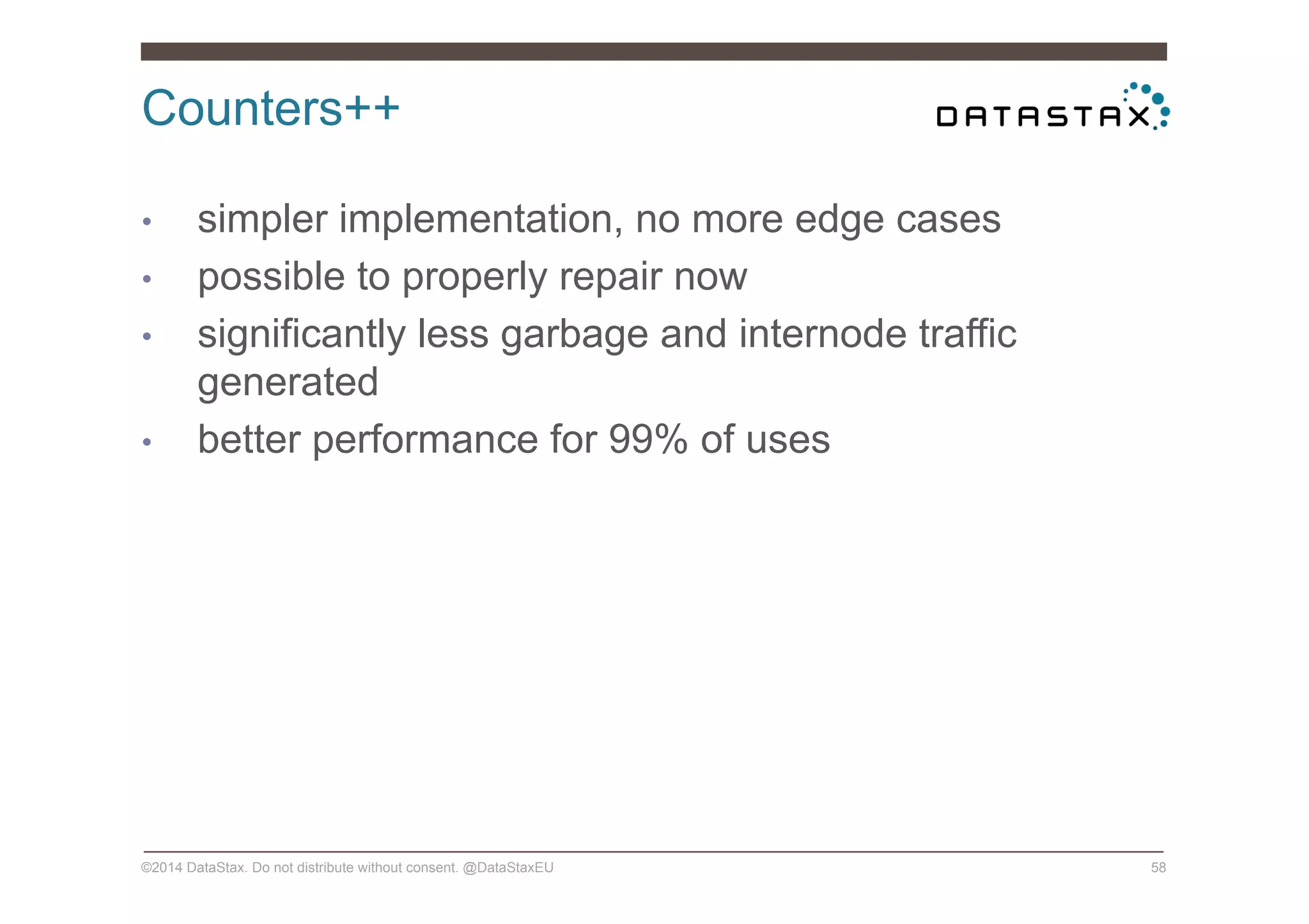 Counters++
©2014 DataStax. Do not distribute without consent. @DataStaxEU 58
•  simpler implementation, no more edge cases
•  possible to properly repair now
•  significantly less garbage and internode traffic
generated
•  better performance for 99% of uses
 