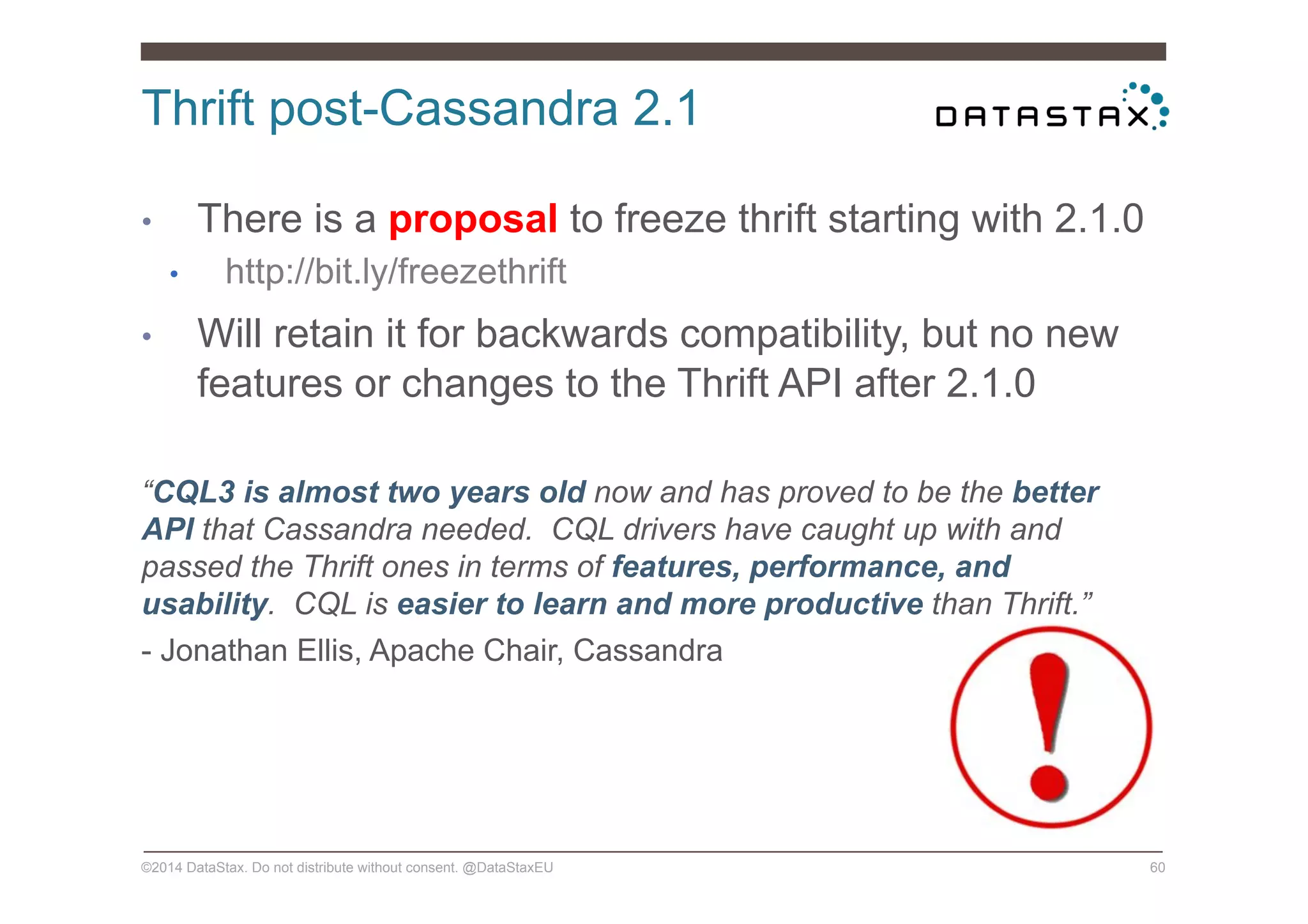 Thrift post-Cassandra 2.1
©2014 DataStax. Do not distribute without consent. @DataStaxEU 60
•  There is a proposal to freeze thrift starting with 2.1.0
•  http://bit.ly/freezethrift
•  Will retain it for backwards compatibility, but no new
features or changes to the Thrift API after 2.1.0
“CQL3 is almost two years old now and has proved to be the better
API that Cassandra needed. CQL drivers have caught up with and
passed the Thrift ones in terms of features, performance, and
usability. CQL is easier to learn and more productive than Thrift.”
- Jonathan Ellis, Apache Chair, Cassandra
 