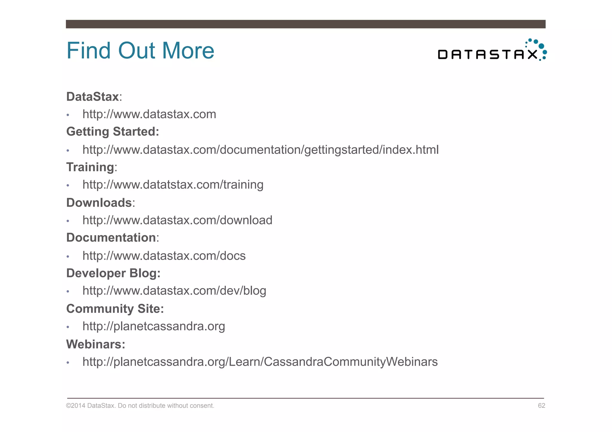 Find Out More
©2014 DataStax. Do not distribute without consent. 62
DataStax:
•  http://www.datastax.com
Getting Started:
•  http://www.datastax.com/documentation/gettingstarted/index.html
Training:
•  http://www.datatstax.com/training
Downloads:
•  http://www.datastax.com/download
Documentation:
•  http://www.datastax.com/docs
Developer Blog:
•  http://www.datastax.com/dev/blog
Community Site:
•  http://planetcassandra.org
Webinars:
•  http://planetcassandra.org/Learn/CassandraCommunityWebinars
 