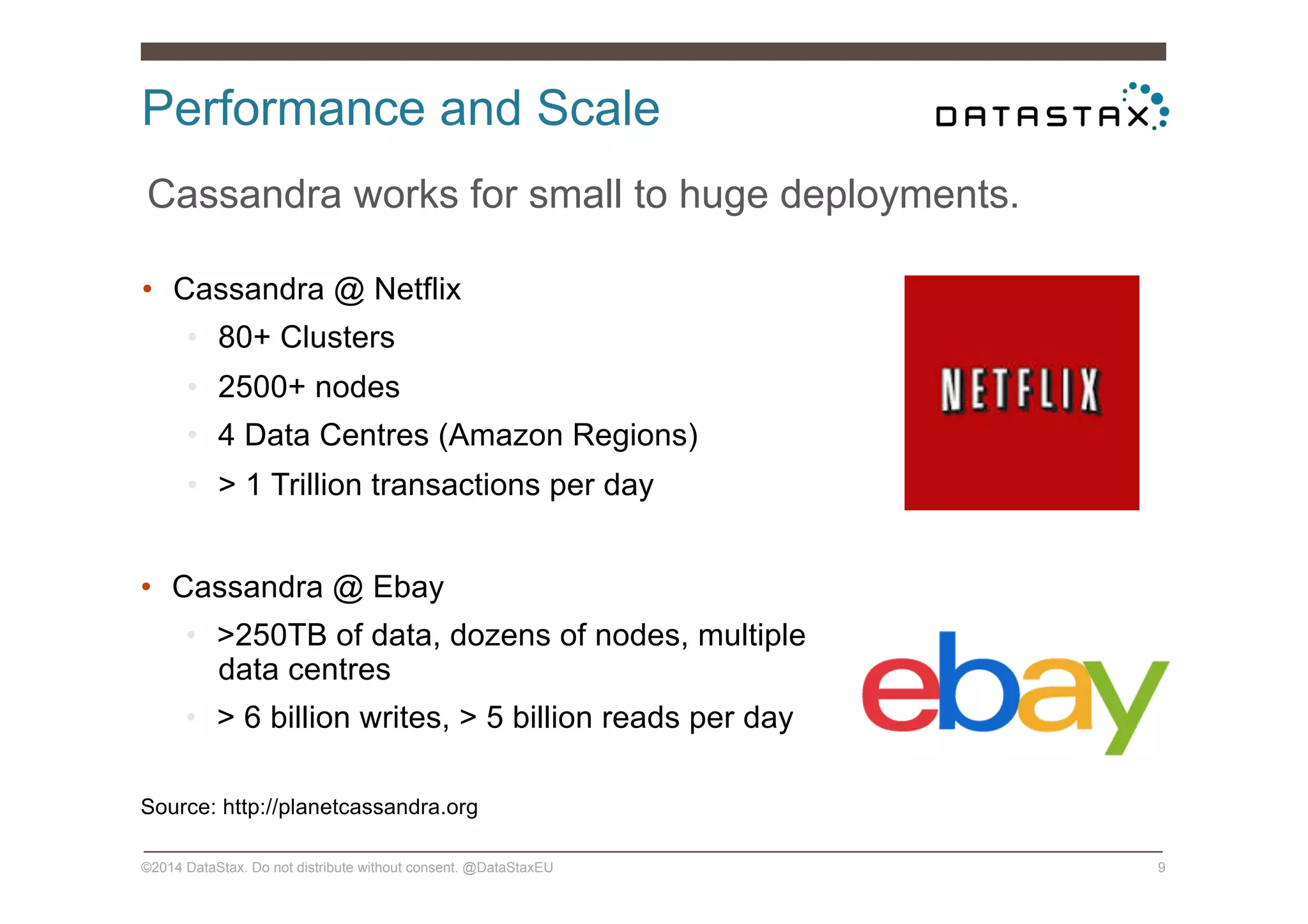 Performance and Scale
©2014 DataStax. Do not distribute without consent. @DataStaxEU 9
Cassandra works for small to huge deployments.
•  Cassandra @ Netflix
•  80+ Clusters
•  2500+ nodes
•  4 Data Centres (Amazon Regions)
•  > 1 Trillion transactions per day
•  Cassandra @ Ebay
•  >250TB of data, dozens of nodes, multiple
data centres
•  > 6 billion writes, > 5 billion reads per day
Source: http://planetcassandra.org
 