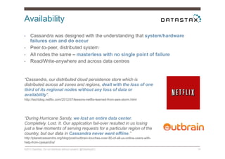 Availability
©2014 DataStax. Do not distribute without consent. @DataStaxEU 10
•  Cassandra was designed with the understanding that system/hardware
failures can and do occur
•  Peer-to-peer, distributed system
•  All nodes the same – masterless with no single point of failure
•  Read/Write-anywhere and across data centres
“Cassandra, our distributed cloud persistence store which is
distributed across all zones and regions, dealt with the loss of one
third of its regional nodes without any loss of data or
availability”.
http://techblog.netflix.com/2012/07/lessons-netflix-learned-from-aws-storm.html
“During Hurricane Sandy, we lost an entire data center.
Completely. Lost. It. Our application fail-over resulted in us losing
just a few moments of serving requests for a particular region of the
country, but our data in Cassandra never went offline.”
http://planetcassandra.org/blog/post/outbrain-touches-over-80-of-all-us-online-users-with-
help-from-cassandra/
 