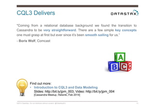CQL3 Delivers
©2014 DataStax. Do not distribute without consent. @DataStaxEU 13
"Coming from a relational database background we found the transition to
Cassandra to be very straightforward. There are a few simple key concepts
one must grasp at first but ever since it’s been smooth sailing for us.”
- Boris Wolf, Comcast
Find out more:
•  Introduction to CQL3 and Data Modeling
Slides: http://bit.ly/jpm_003, Video: http://bit.ly/jpm_004
[Cassandra Meetup, Helsinki, Feb 2014]
 
