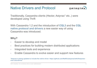 Native Drivers and Protocol
©2014 DataStax. Do not distribute without consent. @DataStaxEU 14
Traditionally, Cassandra clients (Hector, Astynax1 etc..) were
developed using Thrift
With Cassandra 1.2 and the introduction of CQL3 and the CQL
native protocol and drivers a new easier way of using
Cassandra was introduced.
Why?
•  Easier to develop and model
•  Best practices for building modern distributed applications
•  Integrated tools and experience
•  Enable Cassandra to evolve easier and support new features
1Astynax is being updated to include the native driver: https://github.com/Netflix/astyanax/wiki/Astyanax-
over-Java-Driver
 