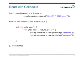 Read with Callbacks
©2014 DataStax. Do not distribute without consent. 17
final ResultSetFuture future =
session.executeAsync("SELECT * FROM user");
future.addListener(new Runnable() {
public void run() {
for (Row row : future.get()) {
String userName = row.getString("username");
String password = row.getString("password");
}
}
}, executor);
 