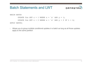 Batch Statements and LWT
©2014 DataStax. Do not distribute without consent. @DataStaxEU 26
BEGIN BATCH !
!UPDATE foo SET z = 1 WHERE x = 'a' AND y = 1; !
!UPDATE foo SET z = 2 WHERE x = 'a' AND y = 2 IF t = 4; !
APPLY BATCH;!
•  Allows you to group multiple conditional updates in a batch as long as all those updates
apply to the same partition
 