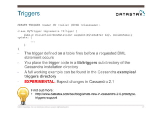 Triggers
©2014 DataStax. Do not distribute without consent. @DataStaxEU 27
CREATE TRIGGER <name> ON <table> USING <classname>; 
!
class MyTrigger implements Itrigger {!
public Collection<RowMutation> augment(ByteBuffer key, ColumnFamily
update) {!
...!
}!
}!
•  The trigger defined on a table fires before a requested DML
statement occurs
•  You place the trigger code in a lib/triggers subdirectory of the
Cassandra installation directory
•  A full working example can be found in the Cassandra examples/
triggers directory
•  EXPERIMENTAL: Expect changes in Cassandra 2.1
Find out more:
•  http://www.datastax.com/dev/blog/whats-new-in-cassandra-2-0-prototype-
triggers-support
 