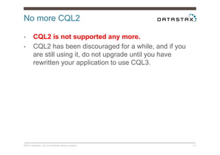 No more CQL2
©2014 DataStax. Do not distribute without consent. 31
•  CQL2 is not supported any more.
•  CQL2 has been discouraged for a while, and if you
are still using it, do not upgrade until you have
rewritten your application to use CQL3.
 