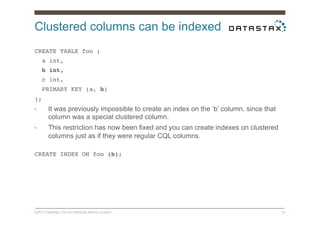 Clustered columns can be indexed
©2014 DataStax. Do not distribute without consent. 32
CREATE TABLE foo (!
a int,!
b int,!
c int,!
PRIMARY KEY (a, b)!
);!
•  It was previously impossible to create an index on the ‘b’ column, since that
column was a special clustered column.
•  This restriction has now been fixed and you can create indexes on clustered
columns just as if they were regular CQL columns.
CREATE INDEX ON foo (b);!
 