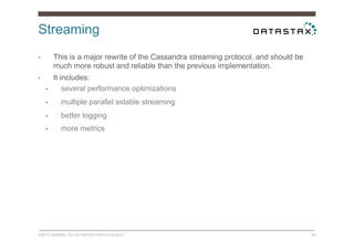 Streaming
©2014 DataStax. Do not distribute without consent. 38
•  This is a major rewrite of the Cassandra streaming protocol, and should be
much more robust and reliable than the previous implementation.
•  It includes:
•  several performance optimizations
•  multiple parallel sstable streaming
•  better logging
•  more metrics
 