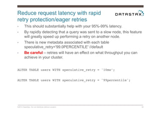 Reduce request latency with rapid
retry protection/eager retries
©2014 DataStax. Do not distribute without consent. 39
•  This should substantially help with your 95%-99% latency.
•  By rapidly detecting that a query was sent to a slow node, this feature
will greatly speed up performing a retry on another node.
•  There is new metadata associated with each table
speculative_retry='99.0PERCENTILE' //default
•  Be careful – retries will have an effect on what throughput you can
achieve in your cluster.
ALTER TABLE users WITH speculative_retry = '10ms’;!
!
ALTER TABLE users WITH speculative_retry = '99percentile'; !!
 
