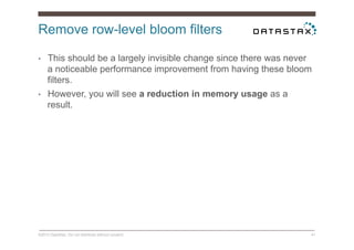 Remove row-level bloom filters
©2014 DataStax. Do not distribute without consent. 41
•  This should be a largely invisible change since there was never
a noticeable performance improvement from having these bloom
filters.
•  However, you will see a reduction in memory usage as a
result.
 