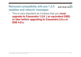 Removed compatibility with pre-1.2.5
sstables and network messages
©2014 DataStax. Do not distribute without consent. 44
•  This is very important as it means that you must
upgrade to Cassandra 1.2.6 ( or equivalent DSE)
or later before upgrading to Cassandra 2.0.x or
DSE 4.0.x.
 