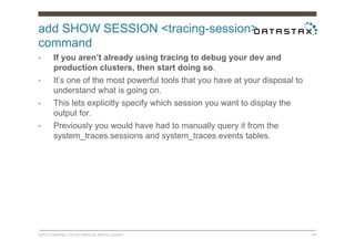 add SHOW SESSION <tracing-session>
command
©2014 DataStax. Do not distribute without consent. 46
•  If you aren’t already using tracing to debug your dev and
production clusters, then start doing so.
•  It’s one of the most powerful tools that you have at your disposal to
understand what is going on.
•  This lets explicitly specify which session you want to display the
output for.
•  Previously you would have had to manually query it from the
system_traces.sessions and system_traces.events tables.
 