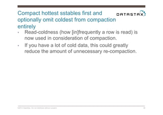 Compact hottest sstables first and
optionally omit coldest from compaction
entirely
©2014 DataStax. Do not distribute without consent. 48
•  Read-coldness (how [in]frequently a row is read) is
now used in consideration of compaction.
•  If you have a lot of cold data, this could greatly
reduce the amount of unnecessary re-compaction.
 