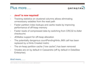 Plus more….
©2014 DataStax. Do not distribute without consent. @DataStaxEU 51
•  Java7 is now required!
•  Tracking statistics on clustered columns allows eliminating
unnecessary sstables from the read path
•  Faster partition index lookups and cache reads by improving
performance of off-heap memory
•  Faster reads of compressed data by switching from CRC32 to Adler
checksums
•  JEMalloc support for off-heap allocation
•  The potentially dangerous countPendingHints JMX call has been
replaced by a Hints Created metric
•  The on-heap partition cache (“row cache”) has been removed
•  Vnodes are on by default in Cassandra (off by default in DataStax
Enterprise).
And more……
 