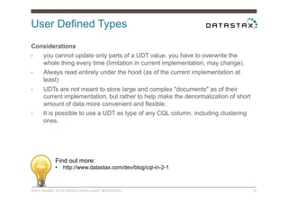 User Defined Types
©2014 DataStax. Do not distribute without consent. @DataStaxEU 55
Considerations
•  you cannot update only parts of a UDT value, you have to overwrite the
whole thing every time (limitation in current implementation, may change).
•  Always read entirely under the hood (as of the current implementation at
least)
•  UDTs are not meant to store large and complex "documents" as of their
current implementation, but rather to help make the denormalization of short
amount of data more convenient and flexible.
•  It is possible to use a UDT as type of any CQL column, including clustering
ones.
Find out more:
•  http://www.datastax.com/dev/blog/cql-in-2-1
 
