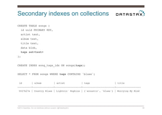 Secondary indexes on collections
©2014 DataStax. Do not distribute without consent. @DataStaxEU 56
CREATE TABLE songs (!
id uuid PRIMARY KEY,!
artist text,!
album text,!
title text,!
data blob,!
tags set<text>!
);!
!
CREATE INDEX song_tags_idx ON songs(tags);!
!
SELECT * FROM songs WHERE tags CONTAINS 'blues';!
!
id | album | artist | tags | title!
----------+---------------+-------------------+-----------------------+------------------!
5027b27e | Country Blues | Lightnin' Hopkins | {'acoustic', 'blues'} | Worrying My Mind!
!
!
!
 