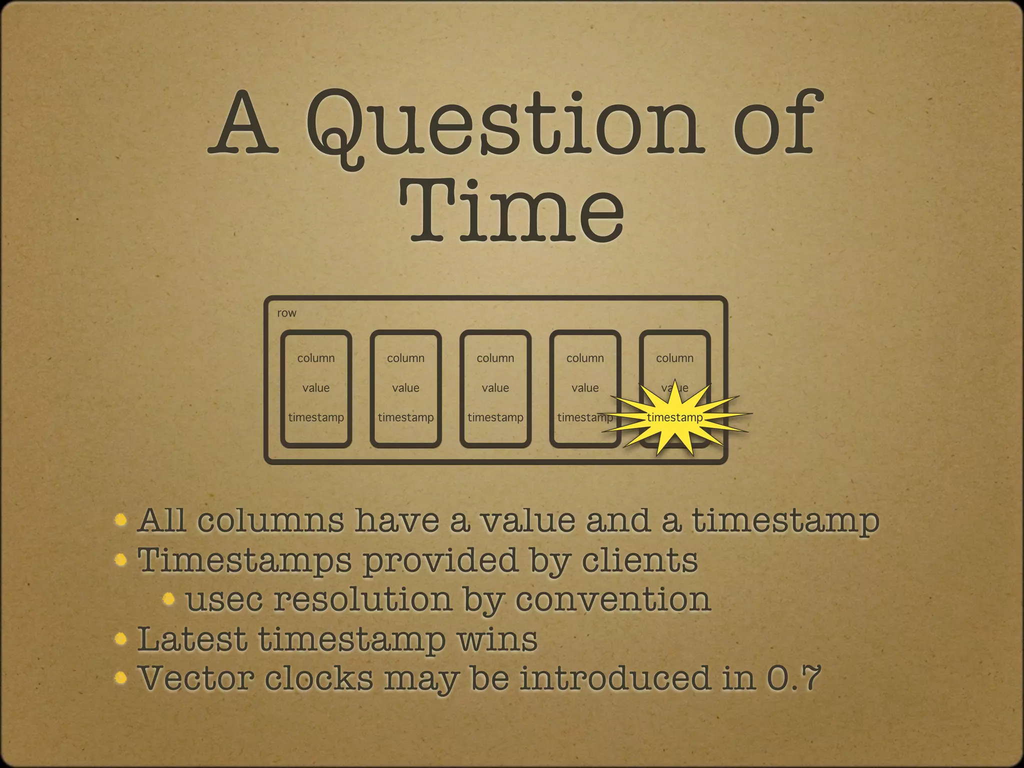 A Question of
       Time
       row



             column    column      column      column      column

             value      value       value       value       value

        timestamp     timestamp   timestamp   timestamp   timestamp




All columns have a value and a timestamp
Timestamps provided by clients
   usec resolution by convention
Latest timestamp wins
Vector clocks may be introduced in 0.7
 
