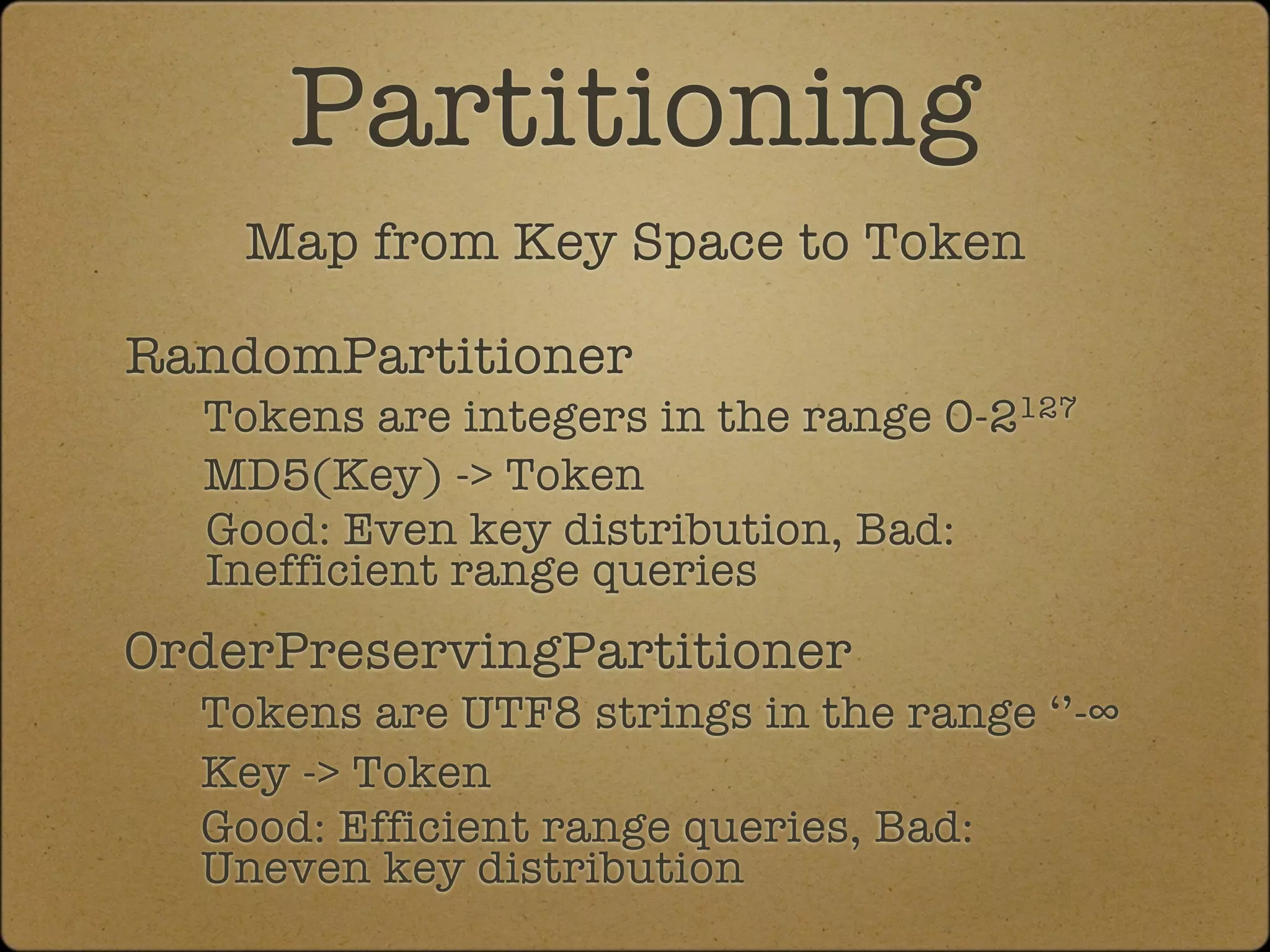 Partitioning
    Map from Key Space to Token

RandomPartitioner
  Tokens are integers in the range 0-2127
  MD5(Key) -> Token
  Good: Even key distribution, Bad:
  Inefficient range queries
OrderPreservingPartitioner
  Tokens are UTF8 strings in the range ‘’-∞
  Key -> Token
  Good: Efficient range queries, Bad:
  Uneven key distribution
 