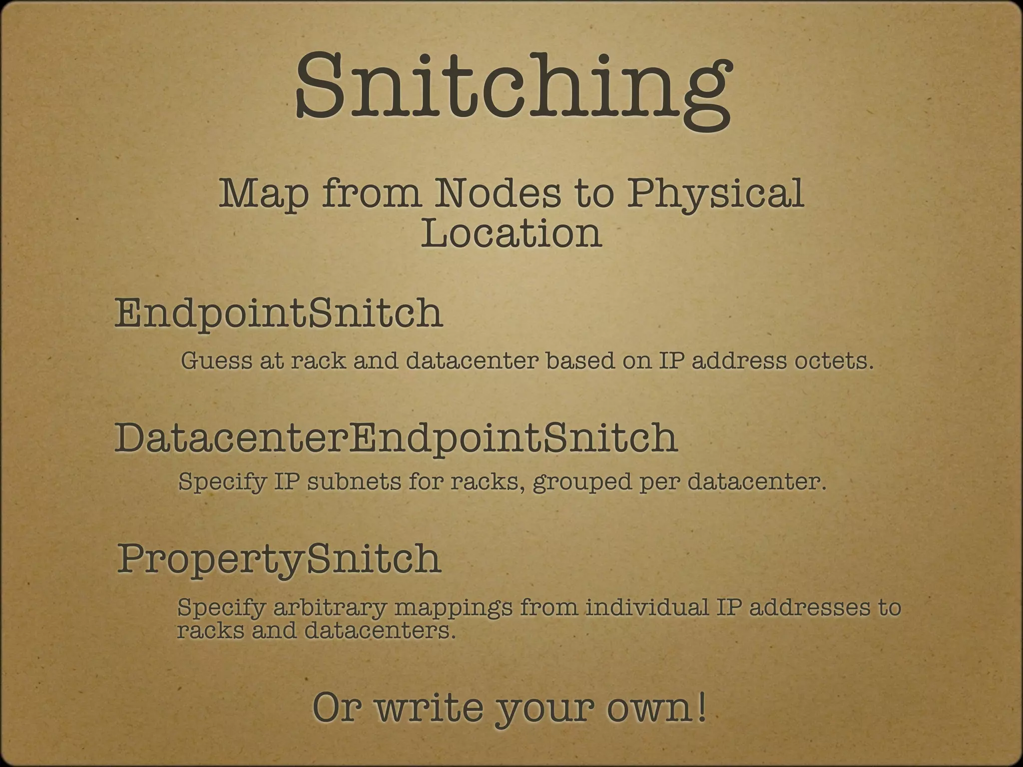 Snitching
     Map from Nodes to Physical
             Location
EndpointSnitch
  Guess at rack and datacenter based on IP address octets.


DatacenterEndpointSnitch
  Specify IP subnets for racks, grouped per datacenter.


PropertySnitch
  Specify arbitrary mappings from individual IP addresses to
  racks and datacenters.


            Or write your own!
 