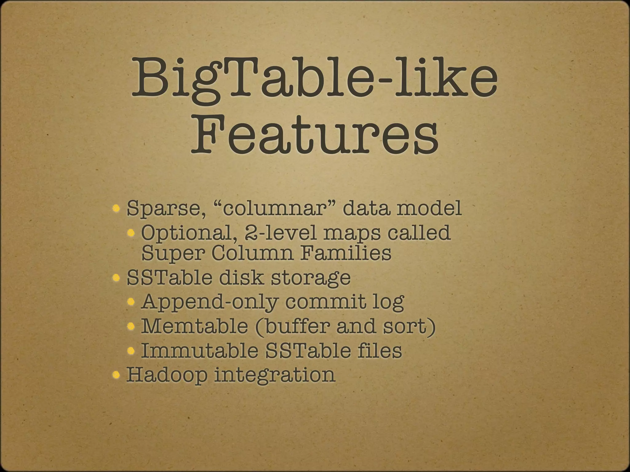 BigTable-like
  Features
Sparse, “columnar” data model
 Optional, 2-level maps called
 Super Column Families
SSTable disk storage
 Append-only commit log
 Memtable (buffer and sort)
 Immutable SSTable files
Hadoop integration
 