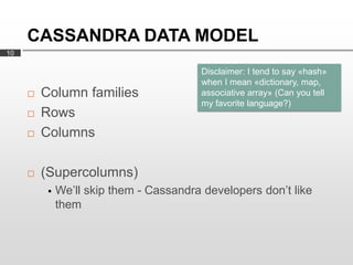 CASSANDRA DATA MODEL
10

                                         Disclaimer: I tend to say «hash»
                                         when I mean «dictionary, map,
        Column families                 associative array» (Can you tell
                                         my favorite language?)
        Rows
        Columns

        (Supercolumns)
             We’ll skip them - Cassandra developers don’t like
              them
 