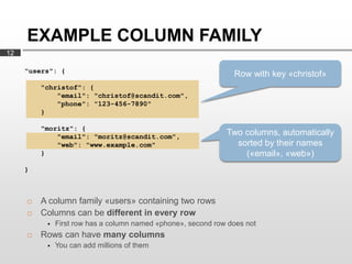 EXAMPLE COLUMN FAMILY
12

     "users": {
                                                                Row with key «christof»
         "christof": {
             "email": "christof@scandit.com",
             "phone": "123-456-7890"
         }

         "moritz": {
             "email": "moritz@scandit.com",
                                                              Two columns, automatically
             "web": "www.example.com"                           sorted by their names
         }                                                        («email», «web»)
     }



        A column family «users» containing two rows
        Columns can be different in every row
             First row has a column named «phone», second row does not
        Rows can have many columns
             You can add millions of them
 