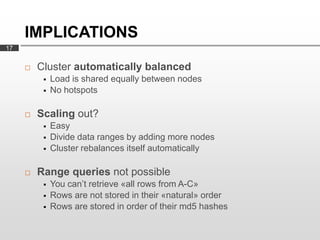 IMPLICATIONS
17


        Cluster automatically balanced
             Load is shared equally between nodes
             No hotspots

        Scaling out?
             Easy
             Divide data ranges by adding more nodes
             Cluster rebalances itself automatically

        Range queries not possible
             You can’t retrieve «all rows from A-C»
             Rows are not stored in their «natural» order
             Rows are stored in order of their md5 hashes
 