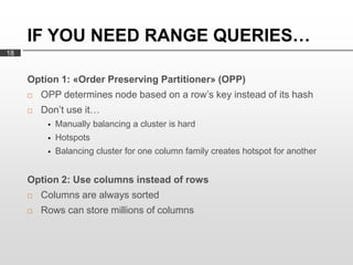 IF YOU NEED RANGE QUERIES…
18


     Option 1: «Order Preserving Partitioner» (OPP)
        OPP determines node based on a row’s key instead of its hash
        Don’t use it…
             Manually balancing a cluster is hard
             Hotspots
             Balancing cluster for one column family creates hotspot for another


     Option 2: Use columns instead of rows
        Columns are always sorted
        Rows can store millions of columns
 
