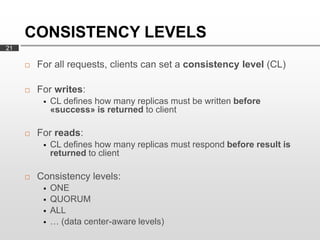 CONSISTENCY LEVELS
21

        For all requests, clients can set a consistency level (CL)

        For writes:
             CL defines how many replicas must be written before
              «success» is returned to client

        For reads:
             CL defines how many replicas must respond before result is
              returned to client

        Consistency levels:
             ONE
             QUORUM
             ALL
             … (data center-aware levels)
 