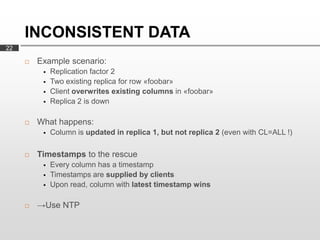 INCONSISTENT DATA
22

        Example scenario:
             Replication factor 2
             Two existing replica for row «foobar»
             Client overwrites existing columns in «foobar»
             Replica 2 is down

        What happens:
             Column is updated in replica 1, but not replica 2 (even with CL=ALL !)

        Timestamps to the rescue
             Every column has a timestamp
             Timestamps are supplied by clients
             Upon read, column with latest timestamp wins

        →Use NTP
 