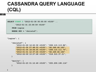 CASSANDRA QUERY LANGUAGE
     (CQL)
27


     SELECT FIRST 3 "2012-01-30 00:00:00 +0100" ..
            "2012-01-31 23:59:59 +0100"
         FROM logins
         WHERE KEY = "christof";


     "logins": {

         "christof": {
             "2012-01-29   16:22:30   +0100":   "208.115.113.86",
             "2012-01-30   07:48:03   +0100":   "66.249.66.183",
             "2012-01-30   18:06:55   +0100":   "208.115.111.70",
             "2012-01-31   12:37:26   +0100":   "66.249.66.183"
             "2012-02-09   10:27:28   +0100":   "218.315.37.21",
         }

         "moritz": {
             "2012-01-23 01:12:49 +0100": "205.209.190.116"
         }

     }
 