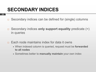 SECONDARY INDICES
28

        Secondary indices can be defined for (single) columns

        Secondary indices only support equality predicate (=)
         in queries

        Each node maintains index for data it owns
             When indexed column is queried, request must be forwarded
              to all nodes
             Sometimes better to manually maintain your own index
 