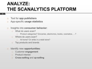 ANALYZE:
    THE SCANALYTICS PLATFORM
4

       Tool for app publishers
       App-specific usage statistics

       Insights into consumer behavior:
           What do users scan?
                Product categories? Groceries, electronics, books, cosmetics, …?
           Where do users scan?
                At home? Or while in a retail store?
           Top products and brands

       Identify new opportunities:
           Customer engagement
           Product interest
           Cross-selling and up-selling
 