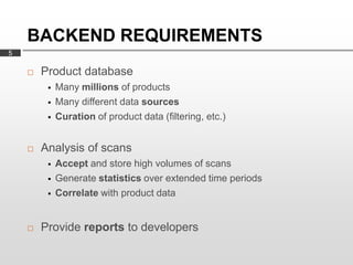 BACKEND REQUIREMENTS
5

       Product database
            Many millions of products
            Many different data sources
            Curation of product data (filtering, etc.)


       Analysis of scans
            Accept and store high volumes of scans
            Generate statistics over extended time periods
            Correlate with product data


       Provide reports to developers
 