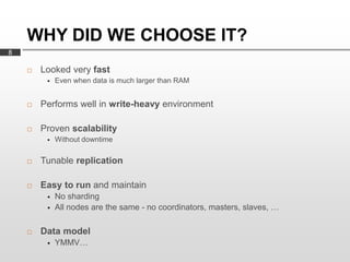 WHY DID WE CHOOSE IT?
8

       Looked very fast
            Even when data is much larger than RAM


       Performs well in write-heavy environment

       Proven scalability
            Without downtime

       Tunable replication

       Easy to run and maintain
            No sharding
            All nodes are the same - no coordinators, masters, slaves, …

       Data model
            YMMV…
 