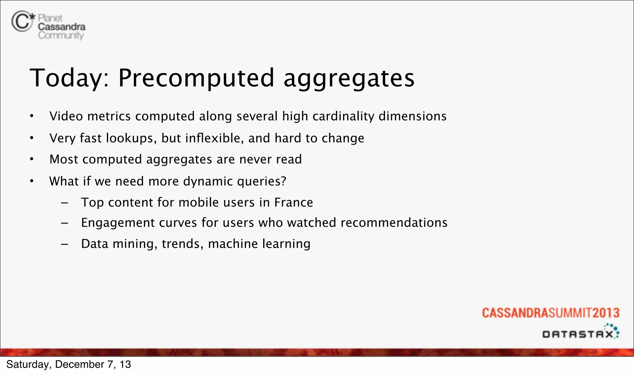 Today: Precomputed aggregates
•

Video metrics computed along several high cardinality dimensions

•

Very fast lookups, but inﬂexible, and hard to change

•

Most computed aggregates are never read

•

What if we need more dynamic queries?
–

Top content for mobile users in France

–

Engagement curves for users who watched recommendations

–

Data mining, trends, machine learning

Saturday, December 7, 13

 