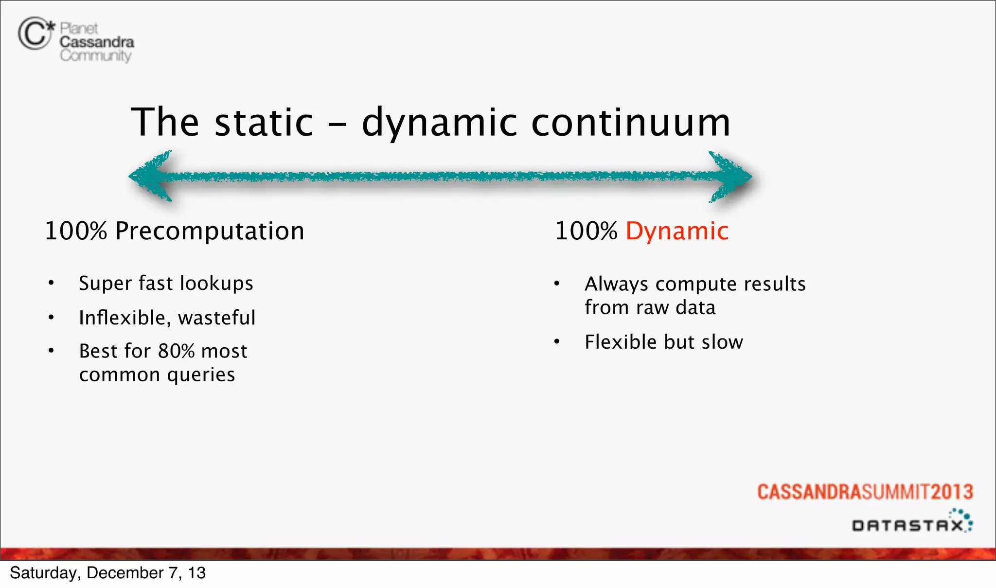 The static - dynamic continuum
100% Precomputation
•

Super fast lookups

•

Inﬂexible, wasteful

•

Best for 80% most
common queries

100% Dynamic

Saturday, December 7, 13

•

Always compute results
from raw data

•

Flexible but slow

 