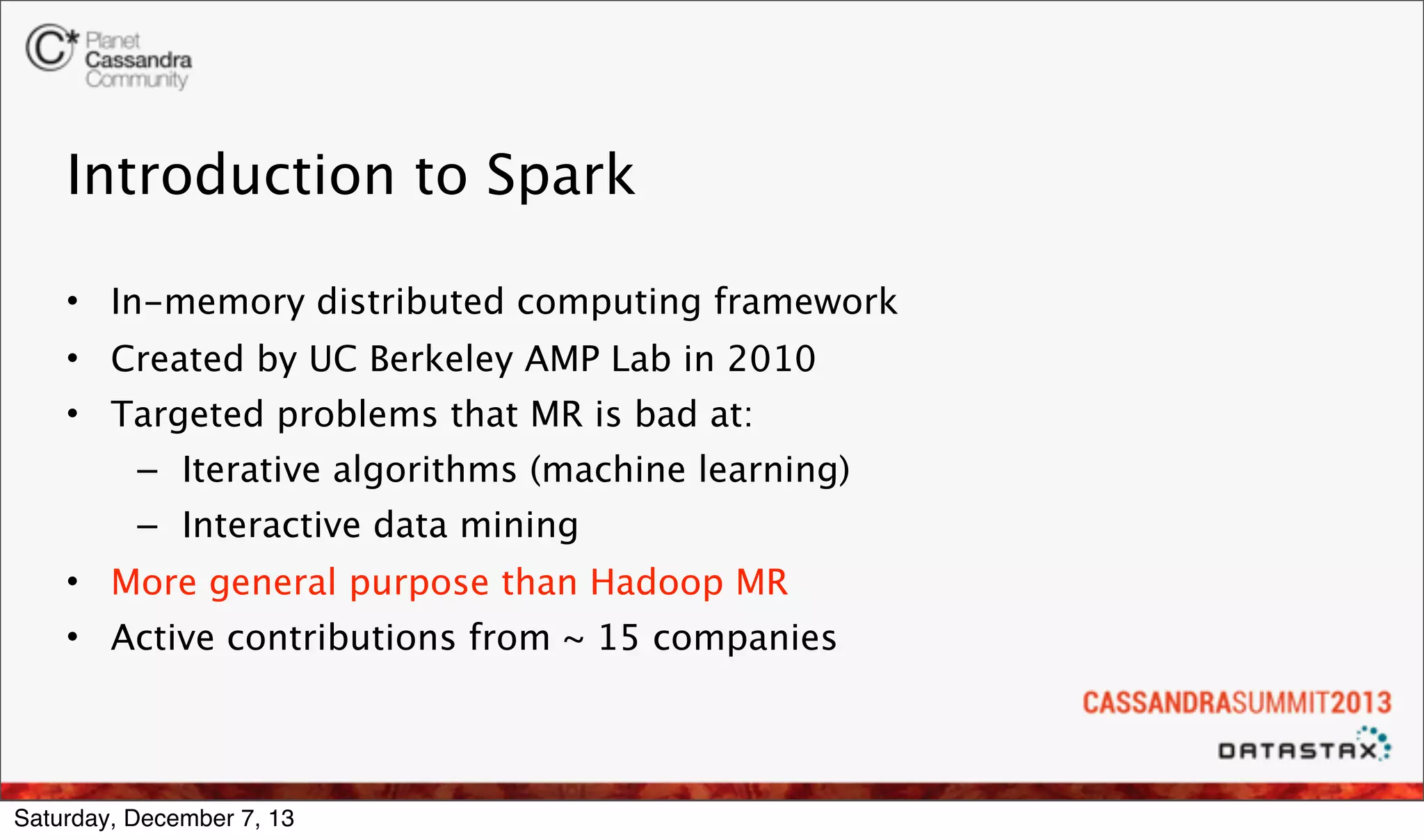 Introduction to Spark
• In-memory distributed computing framework
• Created by UC Berkeley AMP Lab in 2010
• Targeted problems that MR is bad at:
– Iterative algorithms (machine learning)
– Interactive data mining
• More general purpose than Hadoop MR
• Active contributions from ~ 15 companies

Saturday, December 7, 13

 