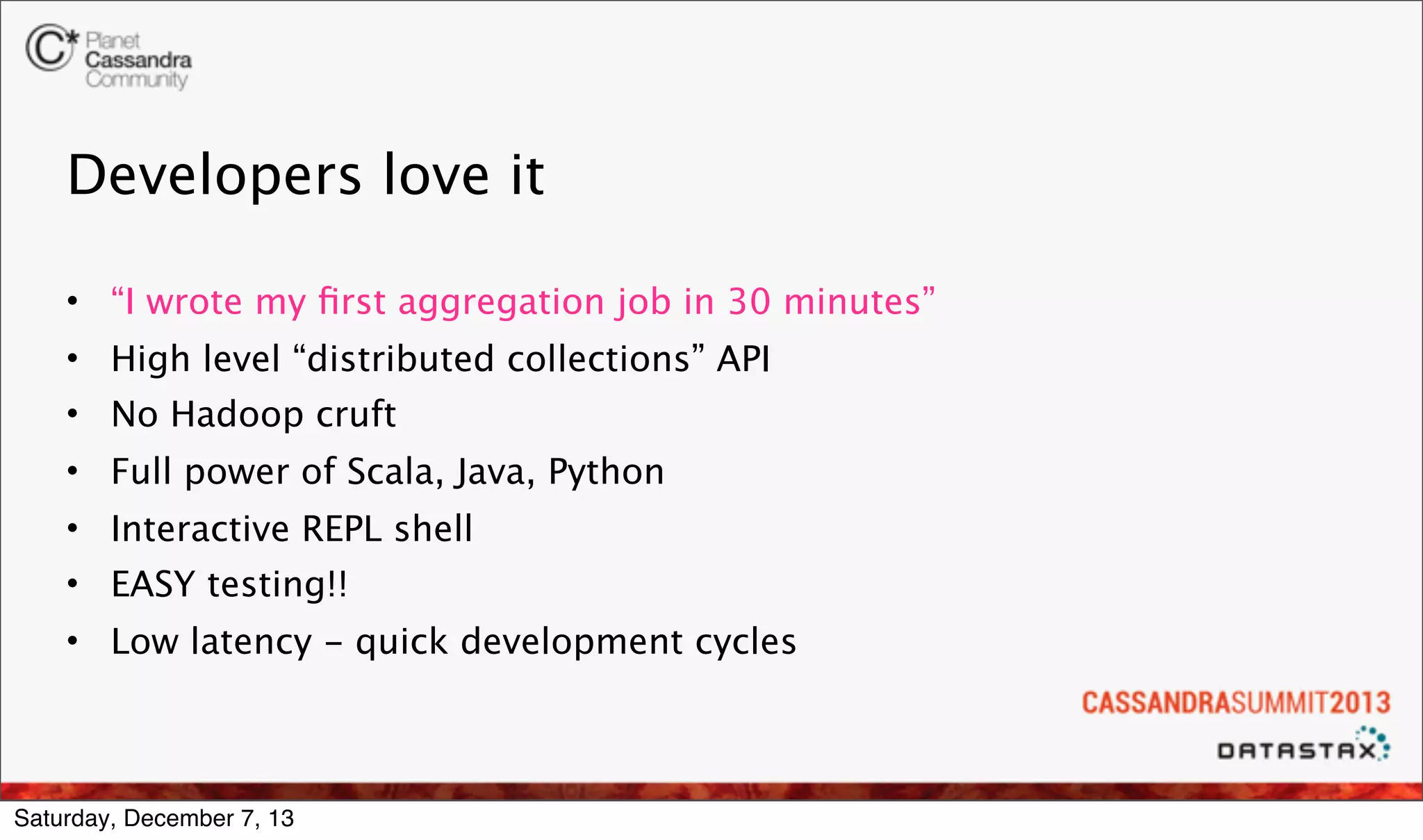 Developers love it
• “I wrote my ﬁrst aggregation job in 30 minutes”
• High level “distributed collections” API
• No Hadoop cruft
• Full power of Scala, Java, Python
• Interactive REPL shell
• EASY testing!!
• Low latency - quick development cycles

Saturday, December 7, 13

 