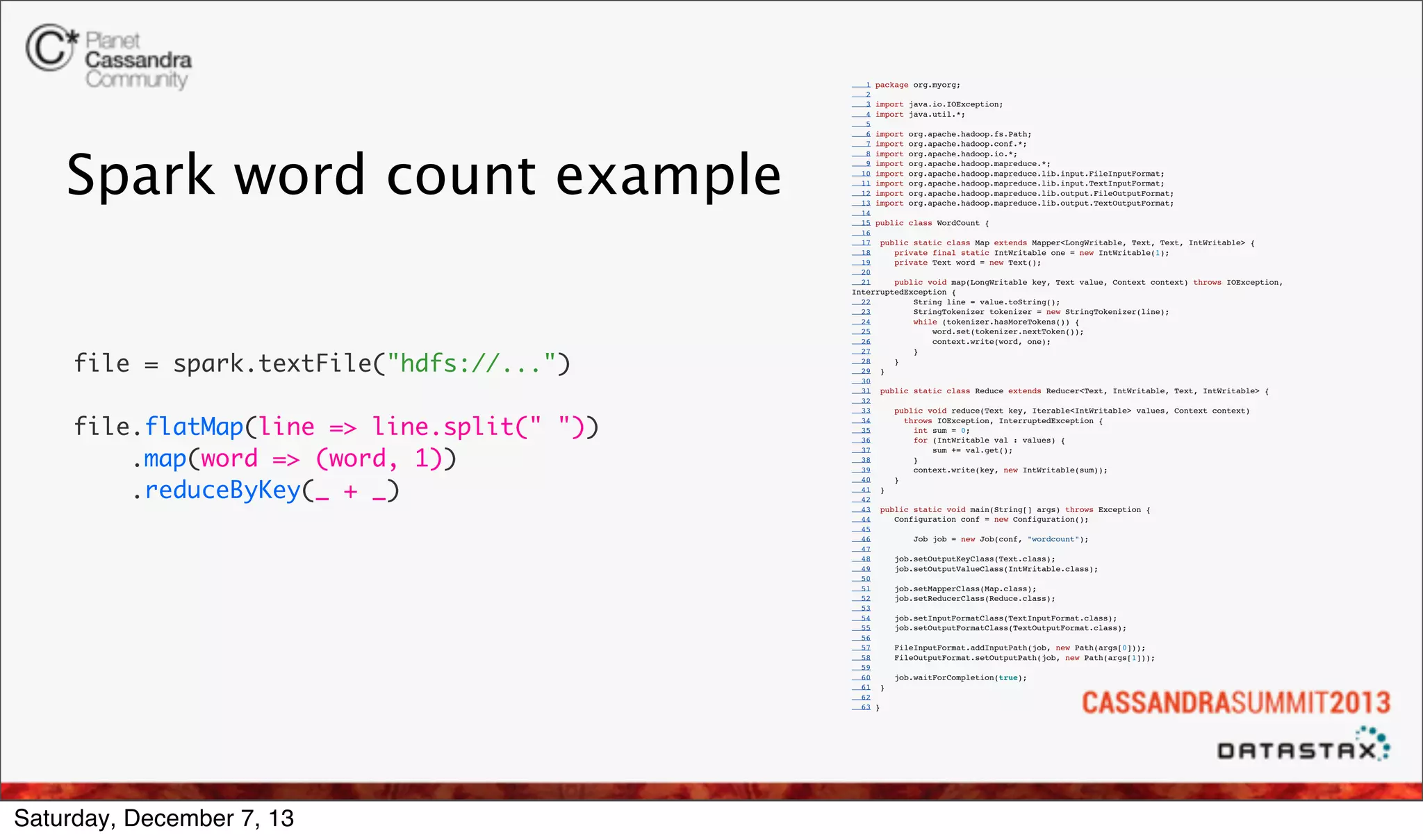 Spark word count example

file = spark.textFile("hdfs://...")
 
file.flatMap(line => line.split(" "))
    .map(word => (word, 1))
    .reduceByKey(_ + _)

Saturday, December 7, 13

1 package org.myorg;
2
3 import java.io.IOException;
4 import java.util.*;
5
6 import org.apache.hadoop.fs.Path;
7 import org.apache.hadoop.conf.*;
8 import org.apache.hadoop.io.*;
9 import org.apache.hadoop.mapreduce.*;
10 import org.apache.hadoop.mapreduce.lib.input.FileInputFormat;
11 import org.apache.hadoop.mapreduce.lib.input.TextInputFormat;
12 import org.apache.hadoop.mapreduce.lib.output.FileOutputFormat;
13 import org.apache.hadoop.mapreduce.lib.output.TextOutputFormat;
14
15 public class WordCount {
16
17 public static class Map extends Mapper<LongWritable, Text, Text, IntWritable> {
18
private final static IntWritable one = new IntWritable(1);
19
private Text word = new Text();
20
21
public void map(LongWritable key, Text value, Context context) throws IOException,
InterruptedException {
22
String line = value.toString();
23
StringTokenizer tokenizer = new StringTokenizer(line);
24
while (tokenizer.hasMoreTokens()) {
25
word.set(tokenizer.nextToken());
26
context.write(word, one);
27
}
28
}
29 }
30
31 public static class Reduce extends Reducer<Text, IntWritable, Text, IntWritable> {
32
33
public void reduce(Text key, Iterable<IntWritable> values, Context context)
34
throws IOException, InterruptedException {
35
int sum = 0;
36
for (IntWritable val : values) {
37
sum += val.get();
38
}
39
context.write(key, new IntWritable(sum));
40
}
41 }
42
43 public static void main(String[] args) throws Exception {
44
Configuration conf = new Configuration();
45
46
Job job = new Job(conf, "wordcount");
47
48
job.setOutputKeyClass(Text.class);
49
job.setOutputValueClass(IntWritable.class);
50
51
job.setMapperClass(Map.class);
52
job.setReducerClass(Reduce.class);
53
54
job.setInputFormatClass(TextInputFormat.class);
55
job.setOutputFormatClass(TextOutputFormat.class);
56
57
FileInputFormat.addInputPath(job, new Path(args[0]));
58
FileOutputFormat.setOutputPath(job, new Path(args[1]));
59
60
job.waitForCompletion(true);
61 }
62
63 }

 