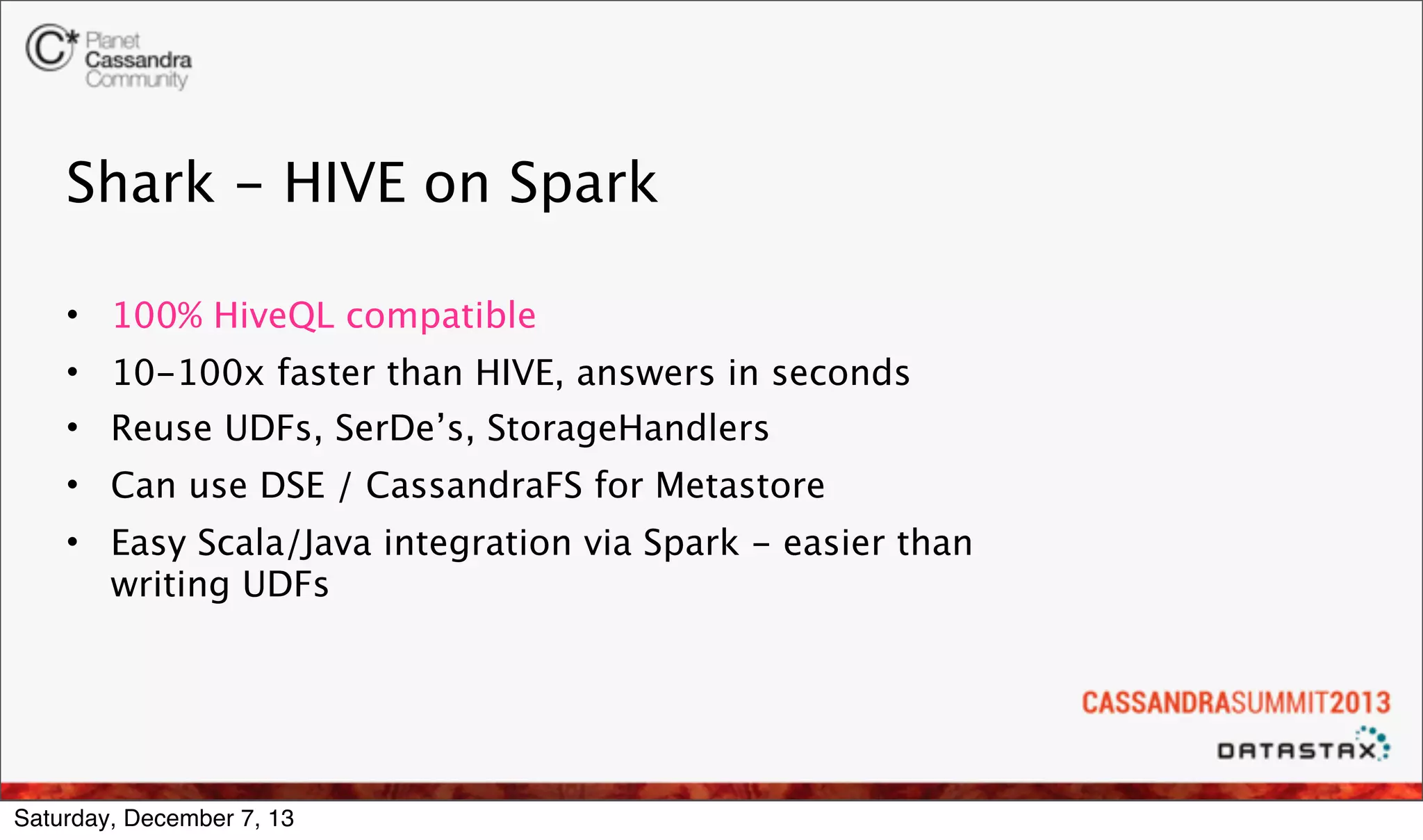 Shark - HIVE on Spark
• 100% HiveQL compatible
• 10-100x faster than HIVE, answers in seconds
• Reuse UDFs, SerDe’s, StorageHandlers
• Can use DSE / CassandraFS for Metastore
• Easy Scala/Java integration via Spark - easier than
writing UDFs

Saturday, December 7, 13

 