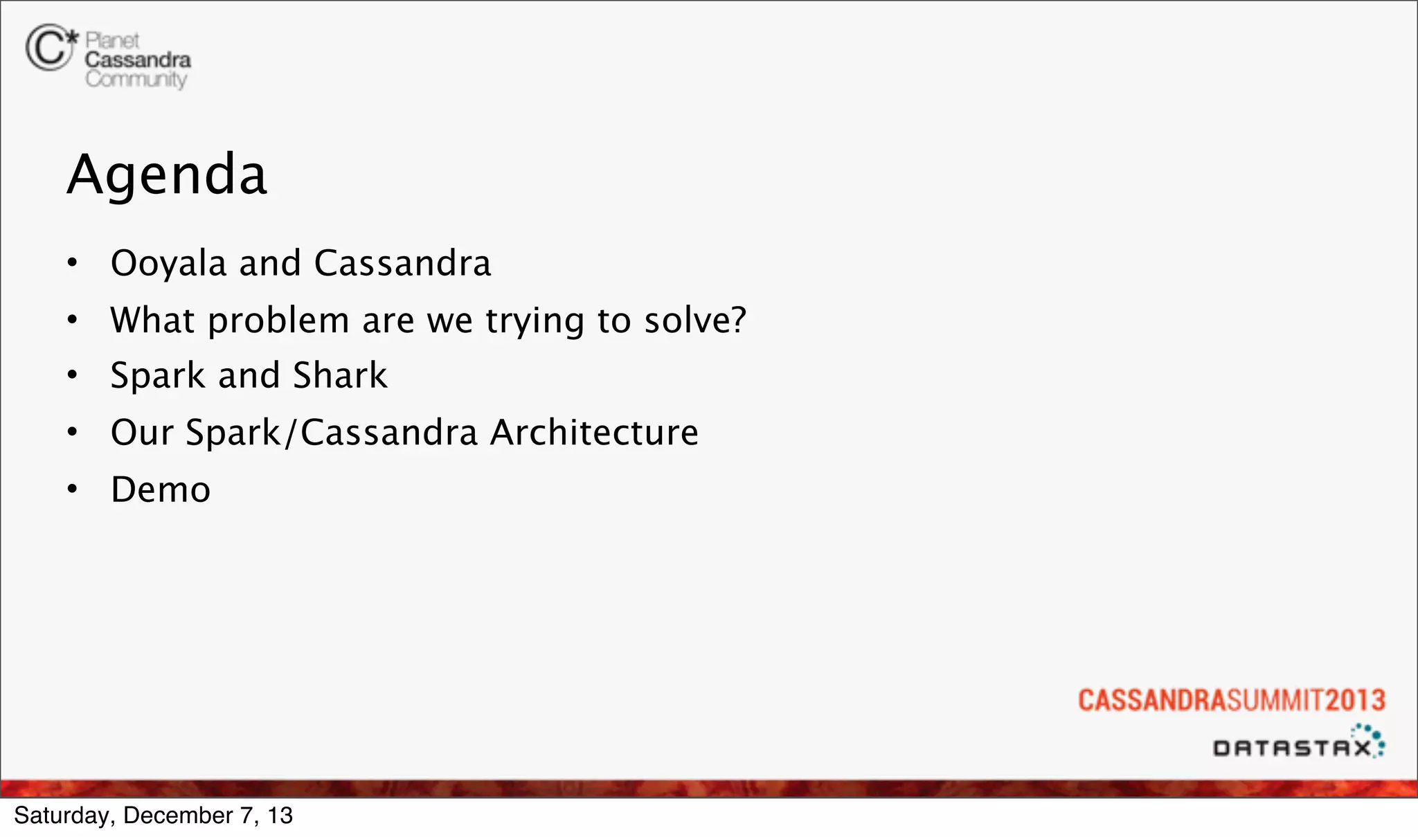 Agenda
• Ooyala and Cassandra
• What problem are we trying to solve?
• Spark and Shark
• Our Spark/Cassandra Architecture
• Demo

Saturday, December 7, 13

 