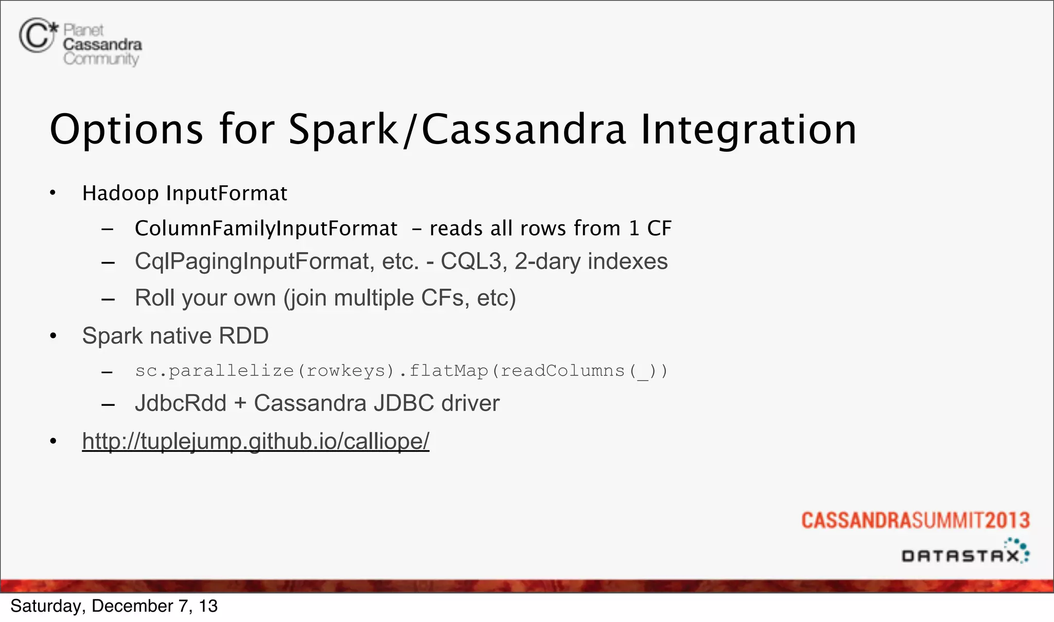 Options for Spark/Cassandra Integration
•

Hadoop InputFormat
–

ColumnFamilyInputFormat - reads all rows from 1 CF

– CqlPagingInputFormat, etc. - CQL3, 2-dary indexes
– Roll your own (join multiple CFs, etc)
•

Spark native RDD
–

sc.parallelize(rowkeys).flatMap(readColumns(_))

– JdbcRdd + Cassandra JDBC driver
•

http://tuplejump.github.io/calliope/

Saturday, December 7, 13

 