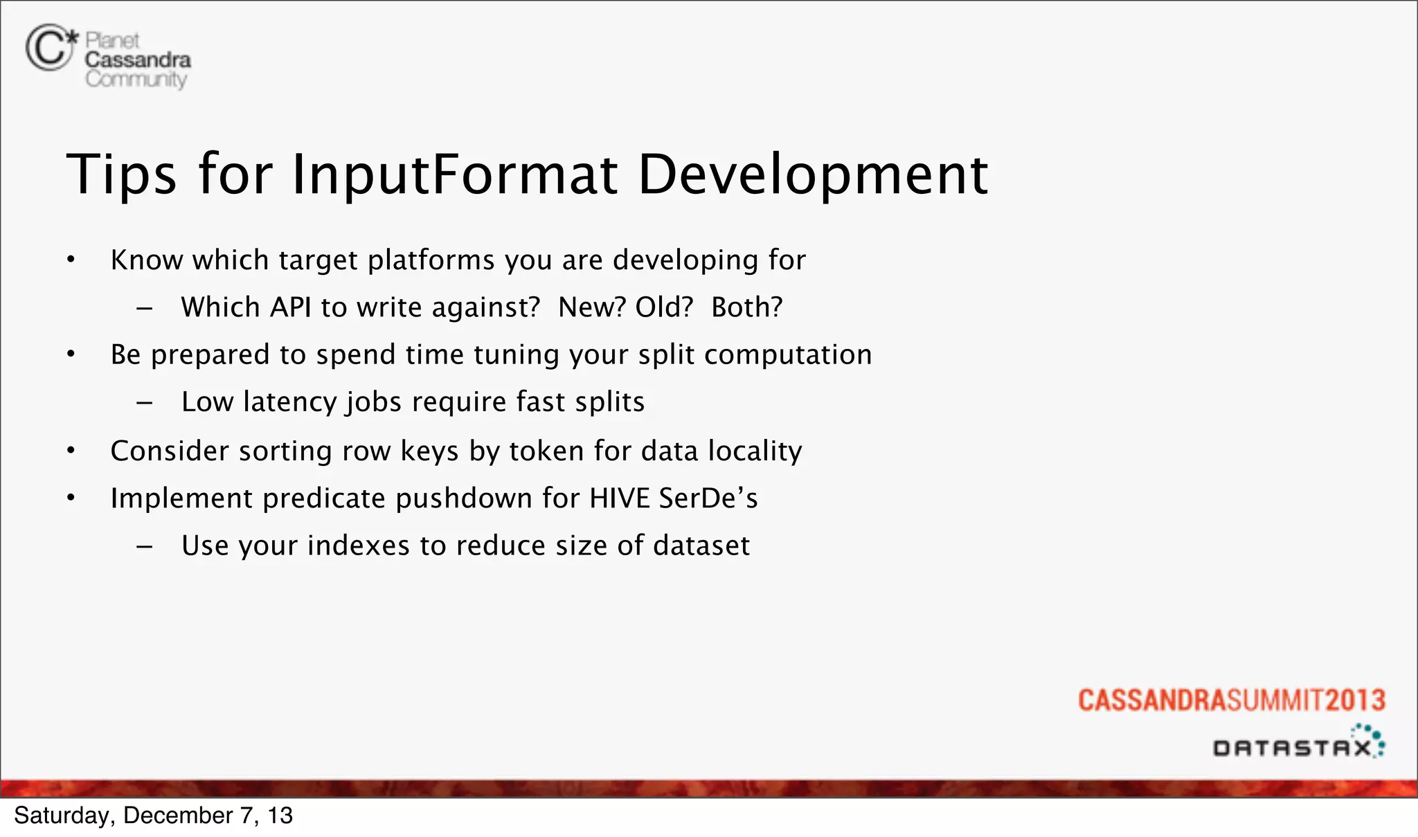 Tips for InputFormat Development
•

Know which target platforms you are developing for
–

•

Which API to write against? New? Old? Both?

Be prepared to spend time tuning your split computation
–

Low latency jobs require fast splits

•

Consider sorting row keys by token for data locality

•

Implement predicate pushdown for HIVE SerDe’s
–

Use your indexes to reduce size of dataset

Saturday, December 7, 13

 