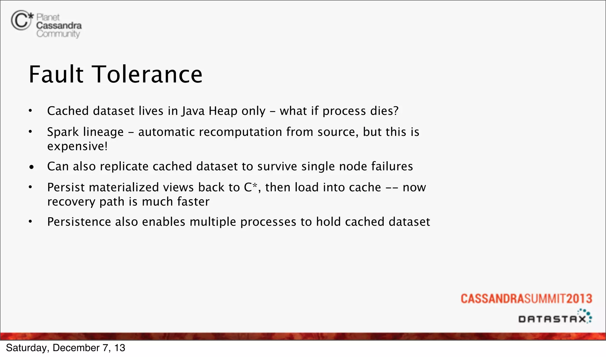 Fault Tolerance
•

Cached dataset lives in Java Heap only - what if process dies?

•

Spark lineage - automatic recomputation from source, but this is
expensive!

•

Can also replicate cached dataset to survive single node failures

•

Persist materialized views back to C*, then load into cache -- now
recovery path is much faster

•

Persistence also enables multiple processes to hold cached dataset

Saturday, December 7, 13

 