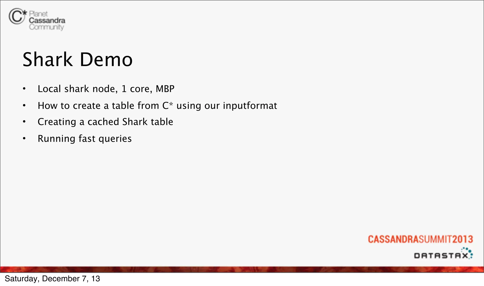 Shark Demo
•

Local shark node, 1 core, MBP

•

How to create a table from C* using our inputformat

•

Creating a cached Shark table

•

Running fast queries

Saturday, December 7, 13

 