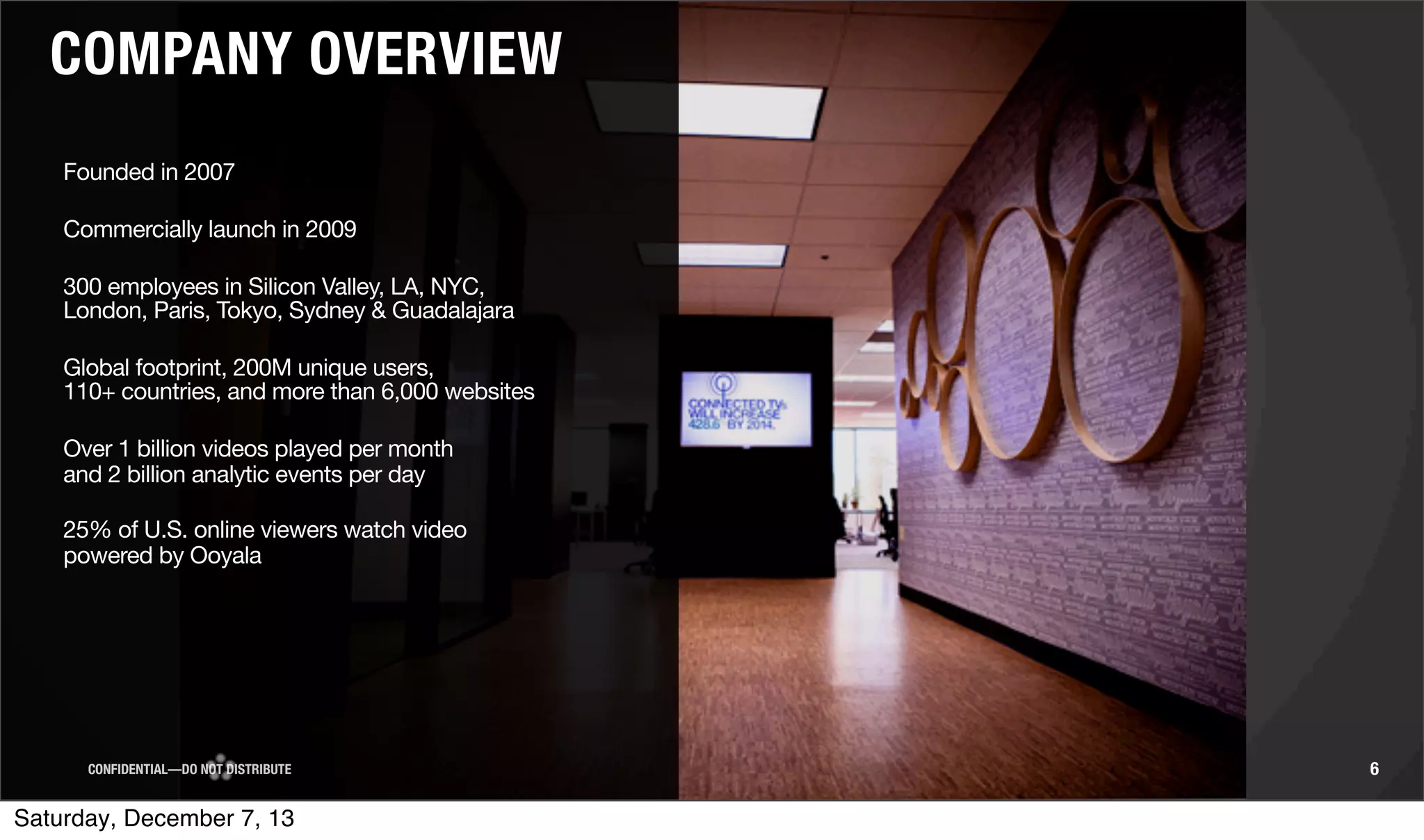 COMPANY OVERVIEW
Founded in 2007
Commercially launch in 2009
300 employees in Silicon Valley, LA, NYC,
London, Paris, Tokyo, Sydney & Guadalajara
Global footprint, 200M unique users,
110+ countries, and more than 6,000 websites
Over 1 billion videos played per month
and 2 billion analytic events per day
25% of U.S. online viewers watch video
powered by Ooyala

CONFIDENTIAL—DO NOT DISTRIBUTE

Saturday, December 7, 13

6

 