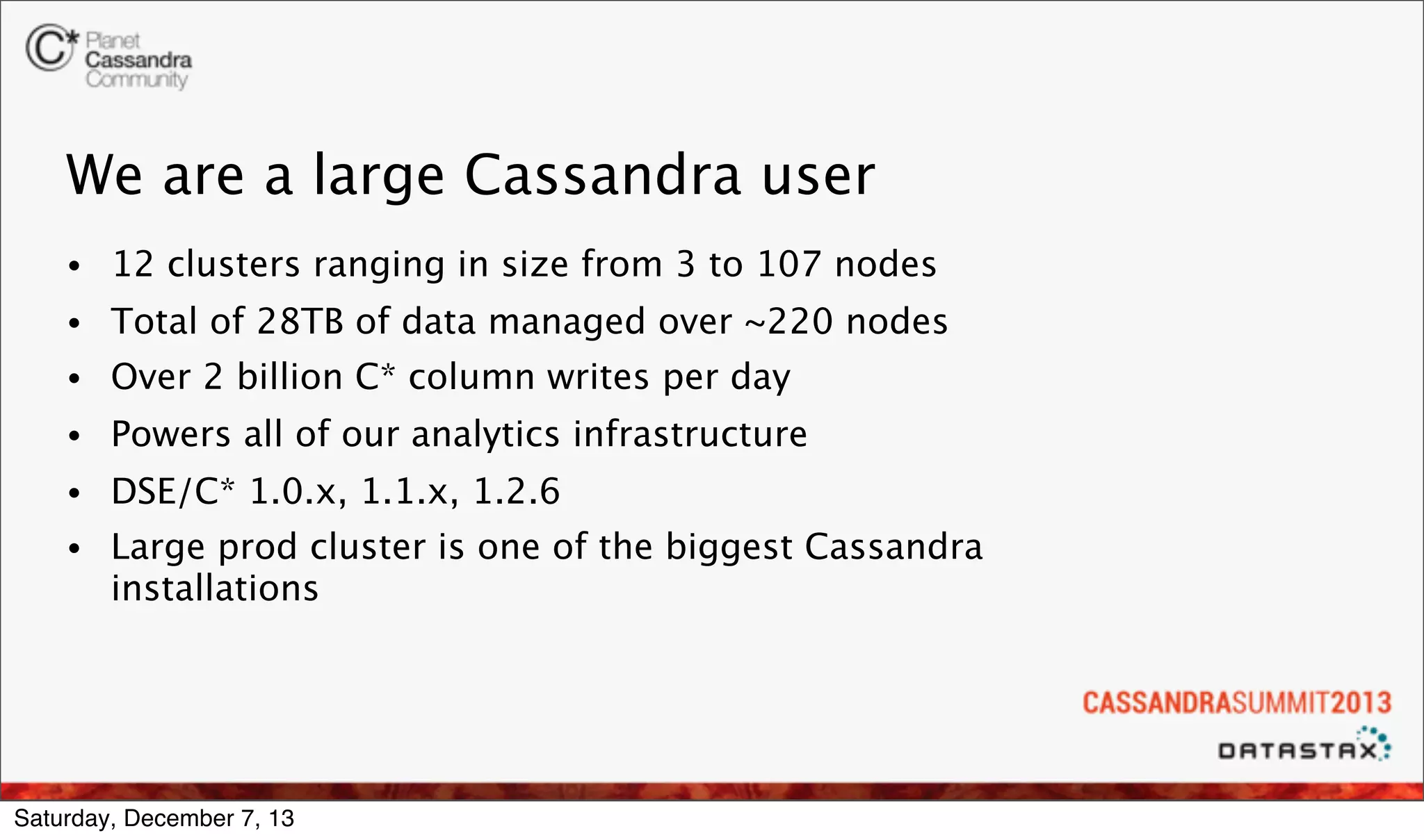 We are a large Cassandra user
•

12 clusters ranging in size from 3 to 107 nodes

•

Total of 28TB of data managed over ~220 nodes

•

Over 2 billion C* column writes per day

•

Powers all of our analytics infrastructure

•

DSE/C* 1.0.x, 1.1.x, 1.2.6

•

Large prod cluster is one of the biggest Cassandra
installations

Saturday, December 7, 13

 
