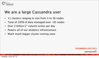 We are a large Cassandra user
• 11 clusters ranging in size from 3 to 36 nodes
• Total of 28TB of data managed over ~85 nodes
• Over 2 billion C* column writes per day
• Powers all of our analytics infrastructure
• Much much bigger cluster coming soon
Tuesday, June 18, 13
 